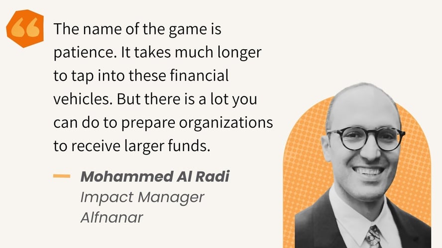 "The name of the game is patience. It takes much longer to tap into these financial vehicles. But there is a lot you can do to prepare organizations to receive larger funds." - Mohammed Al Radi
Impact Manager
Alfnanar