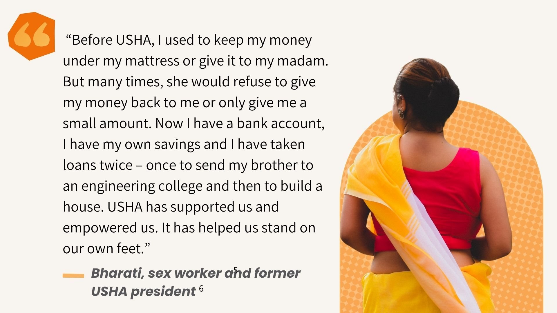 "I used to keep my money under my mattress or give it to my madam. But many times, she would refuse to give [it] back to me... Now I have a bank account, my own savings and I have taken loans twice to send my brother to college and then to build a house." -Bharati, former USHA president