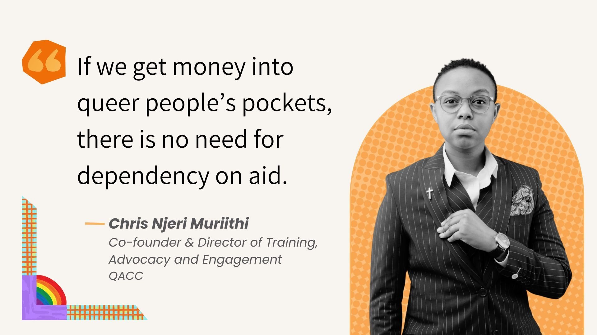 "If we get money into queer people’s pockets, there is no need for dependency on aid." Chris Njeri Muriithi
Co-founder &amp; Director of Training, 
Advocacy and Engagement
QACC