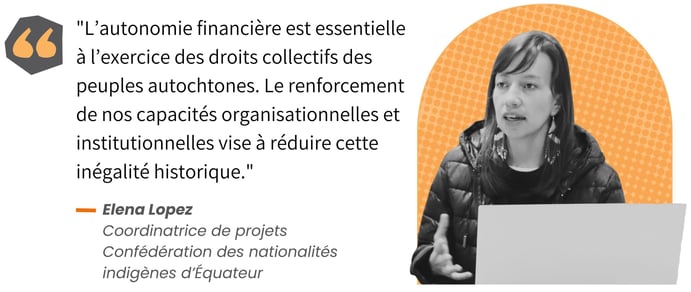 L’autonomie financière est essentielle à l’exercice des droits collectifs des peuples autochtones », soutient Elena Lopez, coordinatrice de projets pour la Confédération des nationalités indigènes d’Équateur. « Le renforcement de nos capacités organisationnelles et institutionnelles vise à réduire cette inégalité historique.