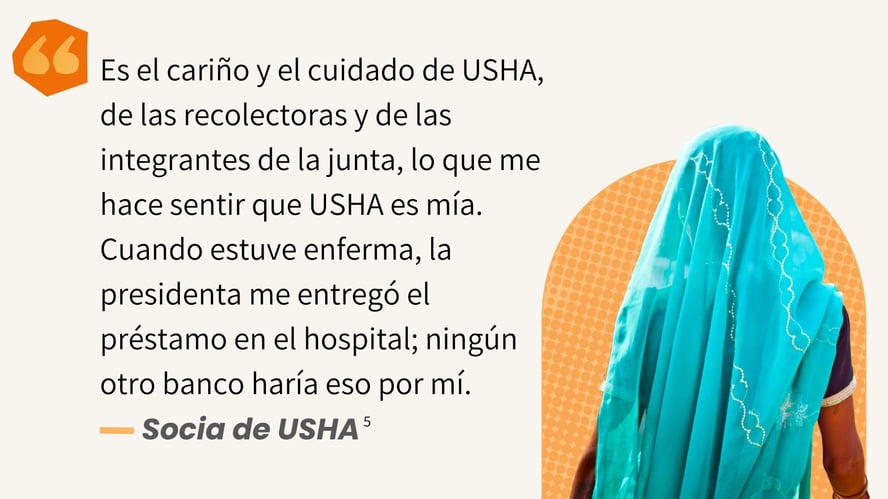 Es el cariño y el cuidado de USHA, de las recolectoras y de las integrantes de la junta, lo que me hace sentir que USHA es mía. Cuando estuve enferma, la presidenta me entregó el préstamo en el hospital; ningún otro banco haría eso por mí. - RR