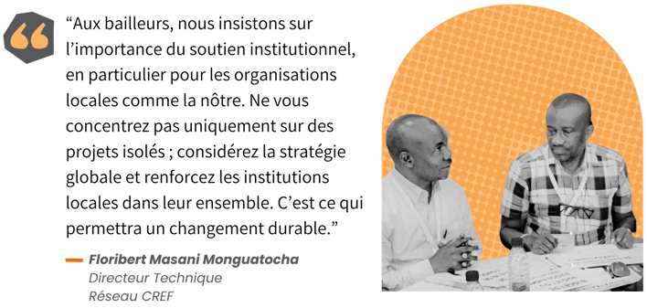 « Aux bailleurs, nous insistons sur l’importance du soutien institutionnel, en particulier pour les organisations locales comme la nôtre », déclare Floribert Masani Monguatocha du Réseau CREF, une plateforme regroupant 29 groupes œuvrant pour une gestion durable des ressources naturelles. « Ne vous concentrez pas uniquement sur des projets isolés ; considérez la stratégie globale et renforcez les institutions locales dans leur ensemble. C’est ce qui permettra un changement durable. »