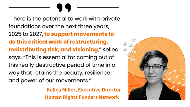 “There is the potential to work with private foundations over the next three years, 2025 to 2027, to support movements to do this critical work of restructuring, redistributing risk, and visioning. This is essential to retain the beauty, resilience and power of our movements.” - Kellea Miller