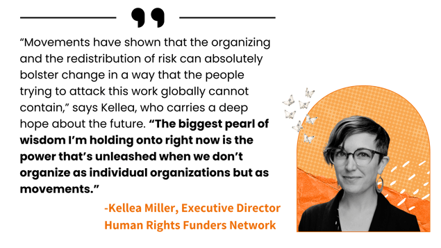 “Movements have shown that the organizing and the redistribution of risk can bolster change in a way that the people trying to attack this work globally can't contain,” says Kellea. There is power unleashed when we don’t organize as individual organizations but as movements.”