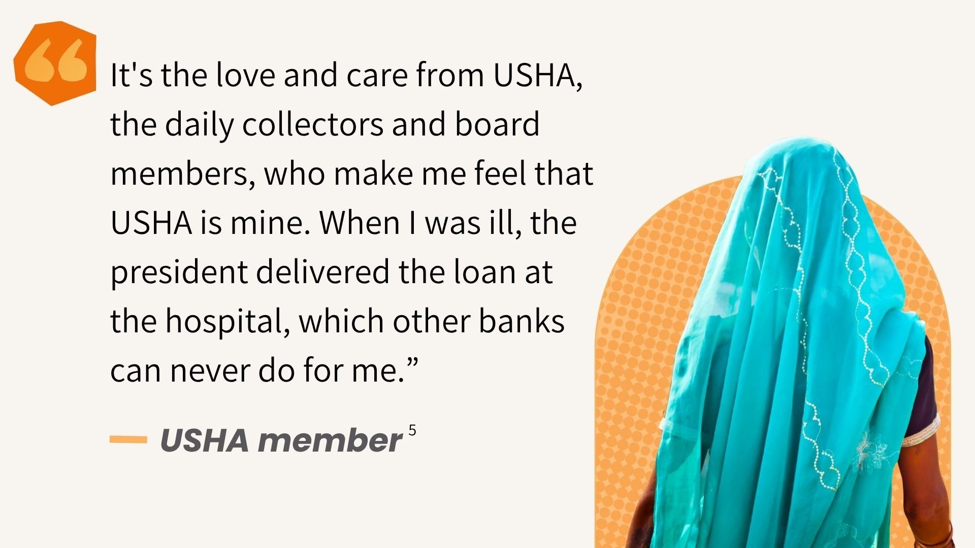 It's the love and care from USHA, the daily collectors and board members, who make me feel that USHA is mine. When I was ill, the president delivered the loan at the hospital, which other banks can never do for me.” USHA Member (see note 5)